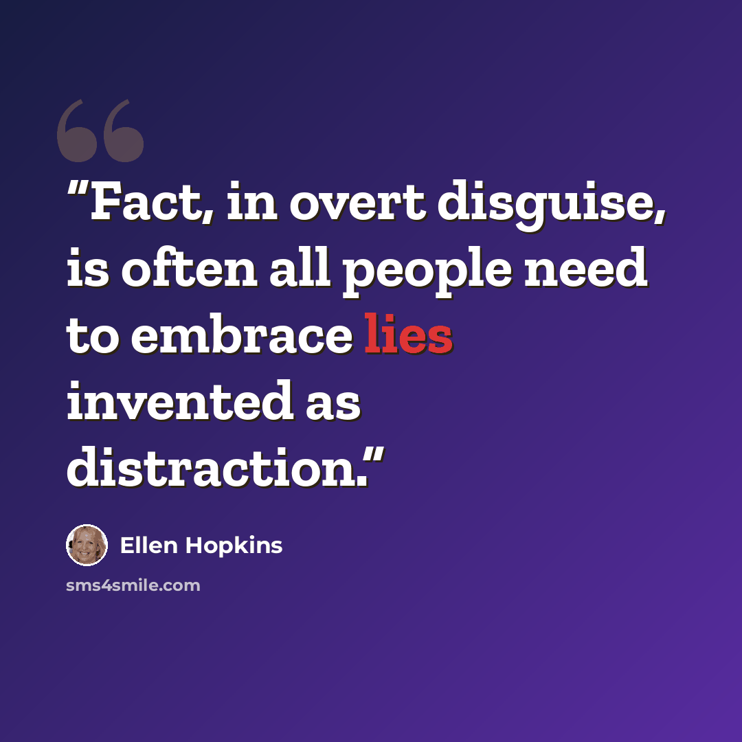 “Fact, in overt disguise, is often all people need to embrace lies invented as distraction.” quote by Ellen Hopkins
