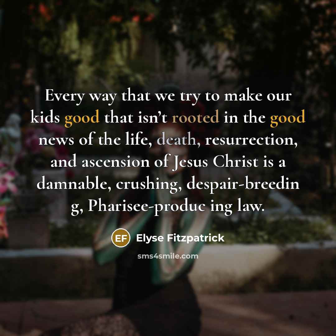 “Every way that we try to make our kids good that isn’t rooted in the good news of the life, death, resurrection, and ascension of Jesus Christ is a damnable, crushing, despair-breedin g, Pharisee-produc ing law.” quote by Elyse Fitzpatrick