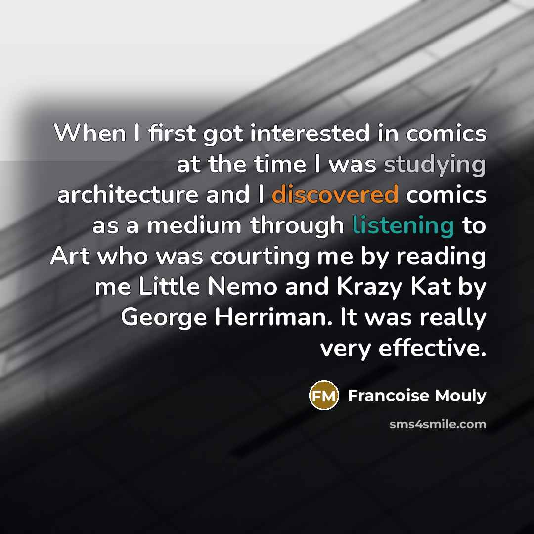 “When I first got interested in comics at the time I was studying architecture and I discovered comics as a medium through listening to Art who was courting me by reading me Little Nemo and Krazy Kat by George Herriman. It was really very effective.” quote by Francoise Mouly