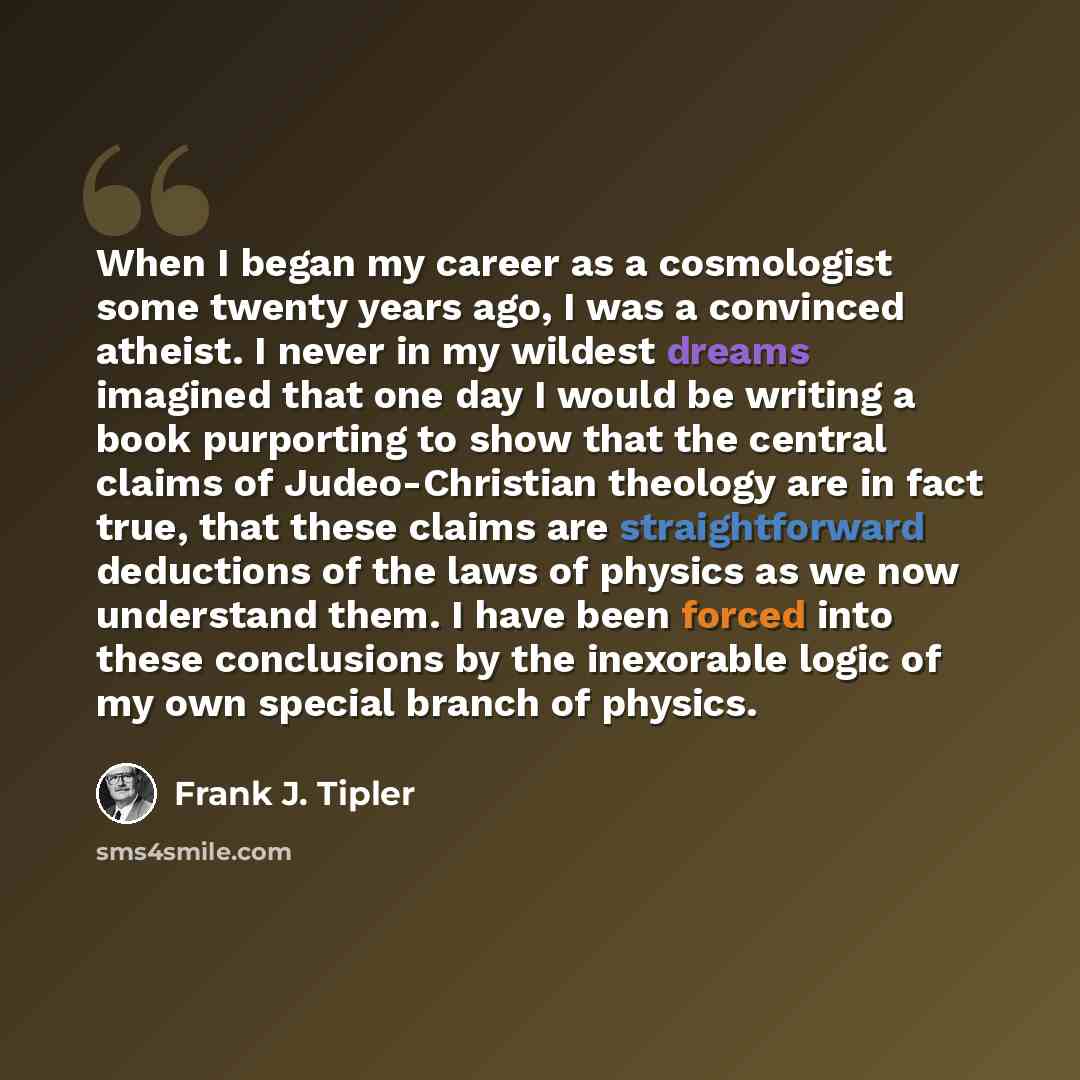 “When I began my career as a cosmologist some twenty years ago, I was a convinced atheist. I never in my wildest dreams imagined that one day I would be writing a book purporting to show that the central claims of Judeo-Christian theology are in fact true, that these claims are straightforward…” quote by Frank J. Tipler