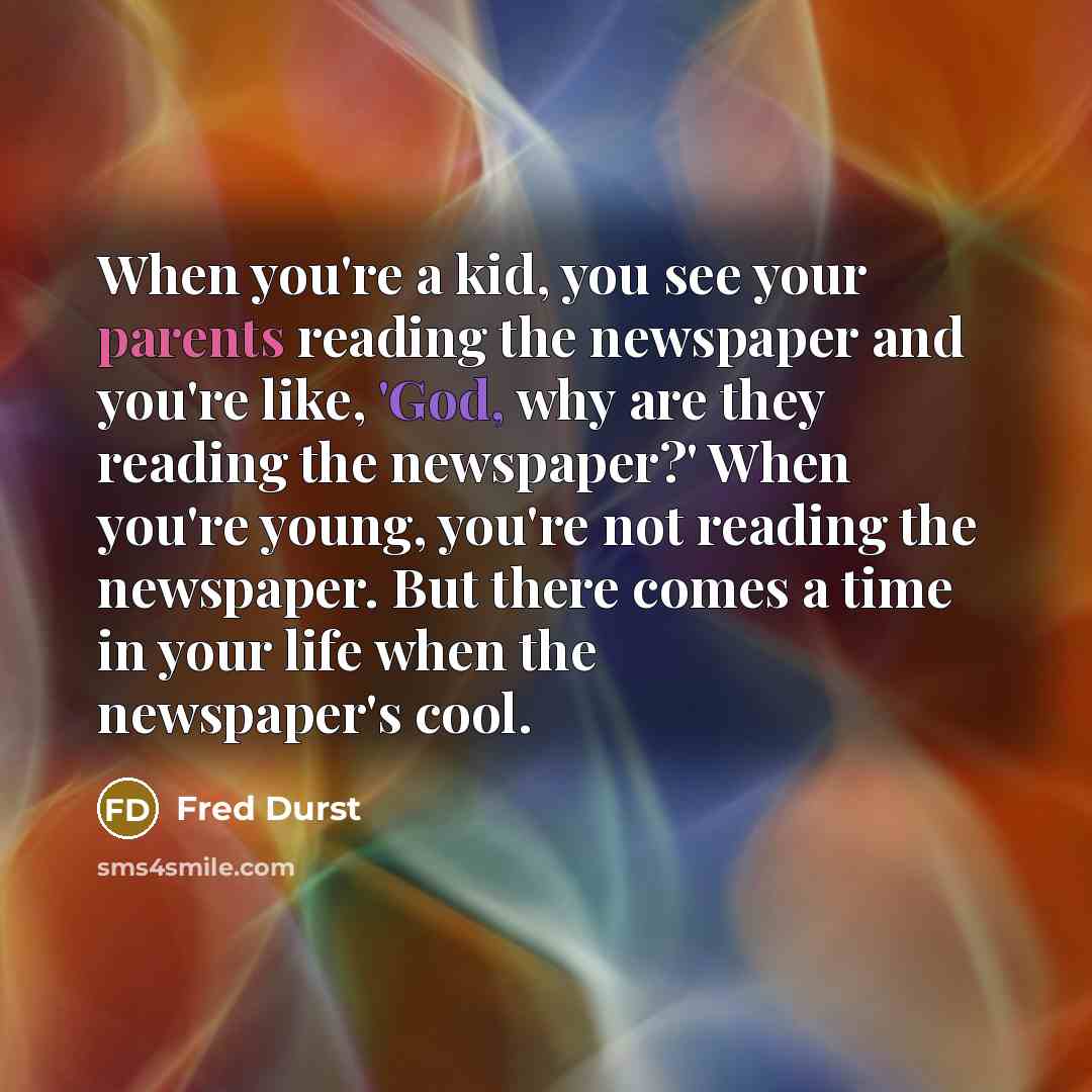 “When you're a kid, you see your parents reading the newspaper and you're like, 'God, why are they reading the newspaper?' When you're young, you're not reading the newspaper. But there comes a time in your life when the newspaper's cool.” quote by Fred Durst