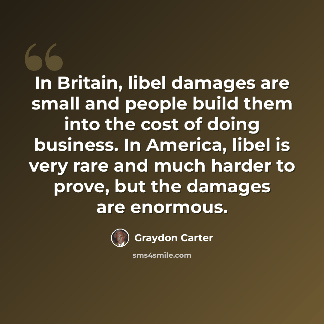 “In Britain, libel damages are small and people build them into the cost of doing business. In America, libel is very rare and much harder to prove, but the damages are enormous.” quote by Graydon Carter