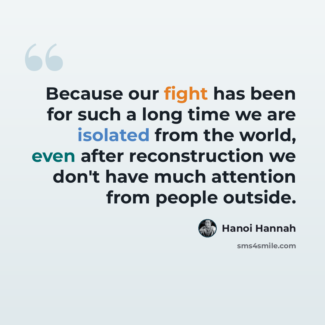 “Because our fight has been for such a long time we are isolated from the world, even after reconstruction we don't have much attention from people outside.” quote by Hanoi Hannah