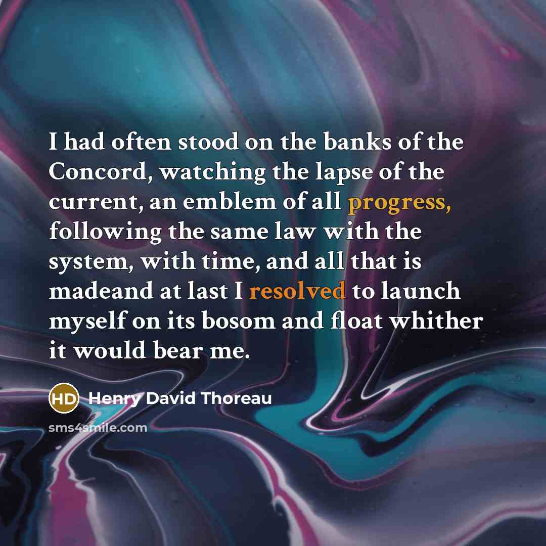 “I had often stood on the banks of the Concord, watching the lapse of the current, an emblem of all progress, following the same law with the system, with time, and all that is madeand at last I resolved to launch myself on its bosom and float whither it would bear me.” quote by Henry David Thoreau