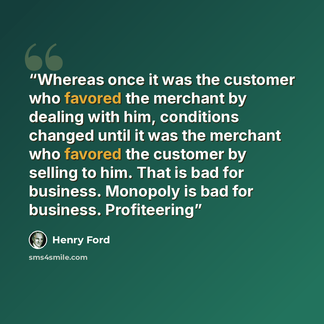 “Whereas once it was the customer who favored the merchant by dealing with him, conditions changed until it was the merchant who favored the customer by selling to him. That is bad for business. Monopoly is bad for business. Profiteering” quote by Henry Ford