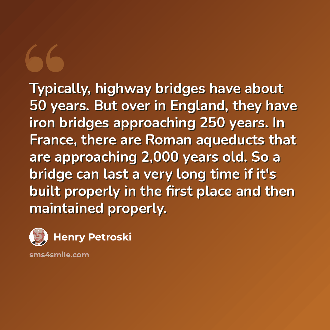 “Typically, highway bridges have about 50 years. But over in England, they have iron bridges approaching 250 years. In France, there are Roman aqueducts that are approaching 2,000 years old. So a bridge can last a very long time if it's built properly in the first place and then maintained properly.” quote by Henry Petroski