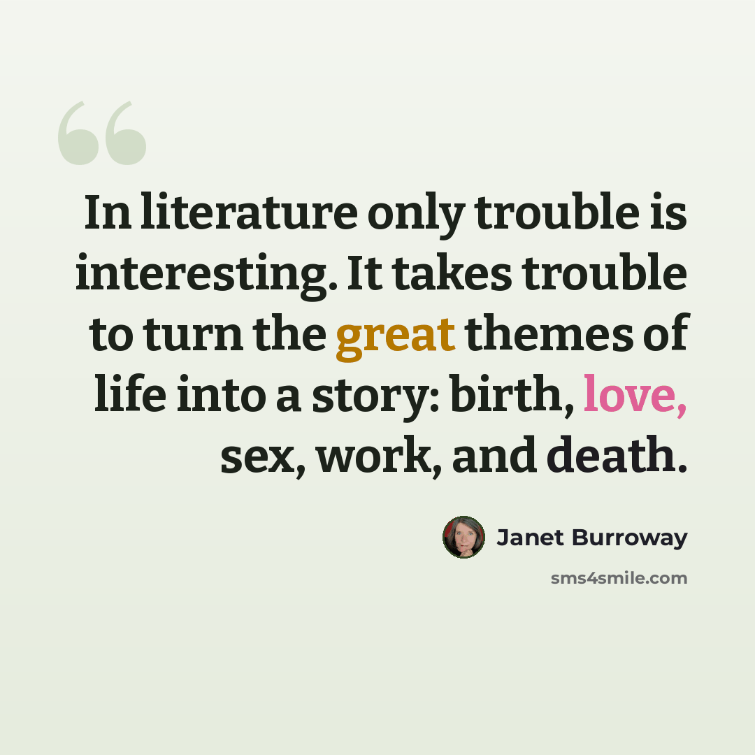 “In literature only trouble is interesting. It takes trouble to turn the great themes of life into a story: birth, love, sex, work, and death.” quote by Janet Burroway