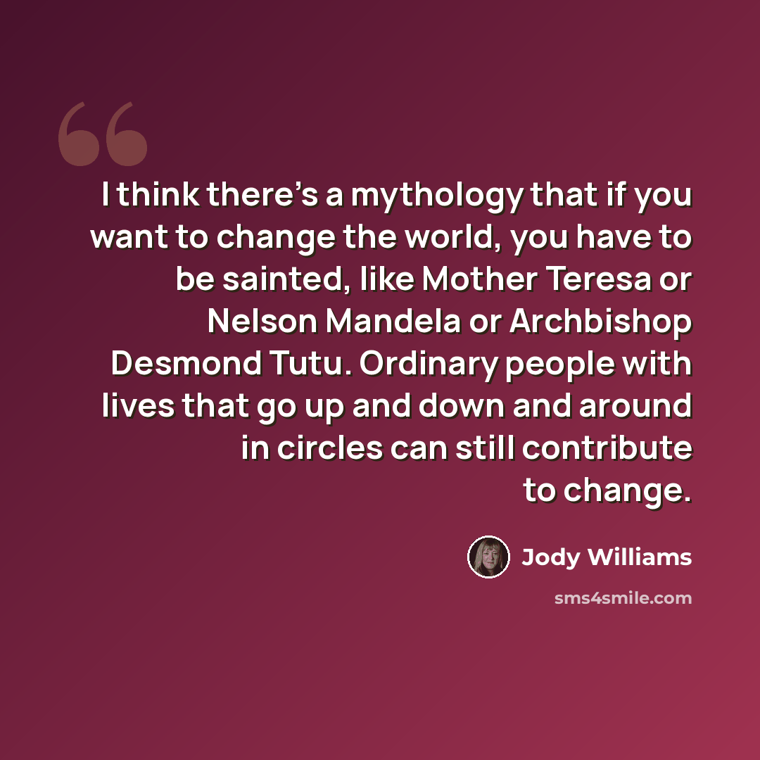 “I think there’s a mythology that if you want to change the world, you have to be sainted, like Mother Teresa or Nelson Mandela or Archbishop Desmond Tutu. Ordinary people with lives that go up and down and around in circles can still contribute to change.” quote by Jody Williams