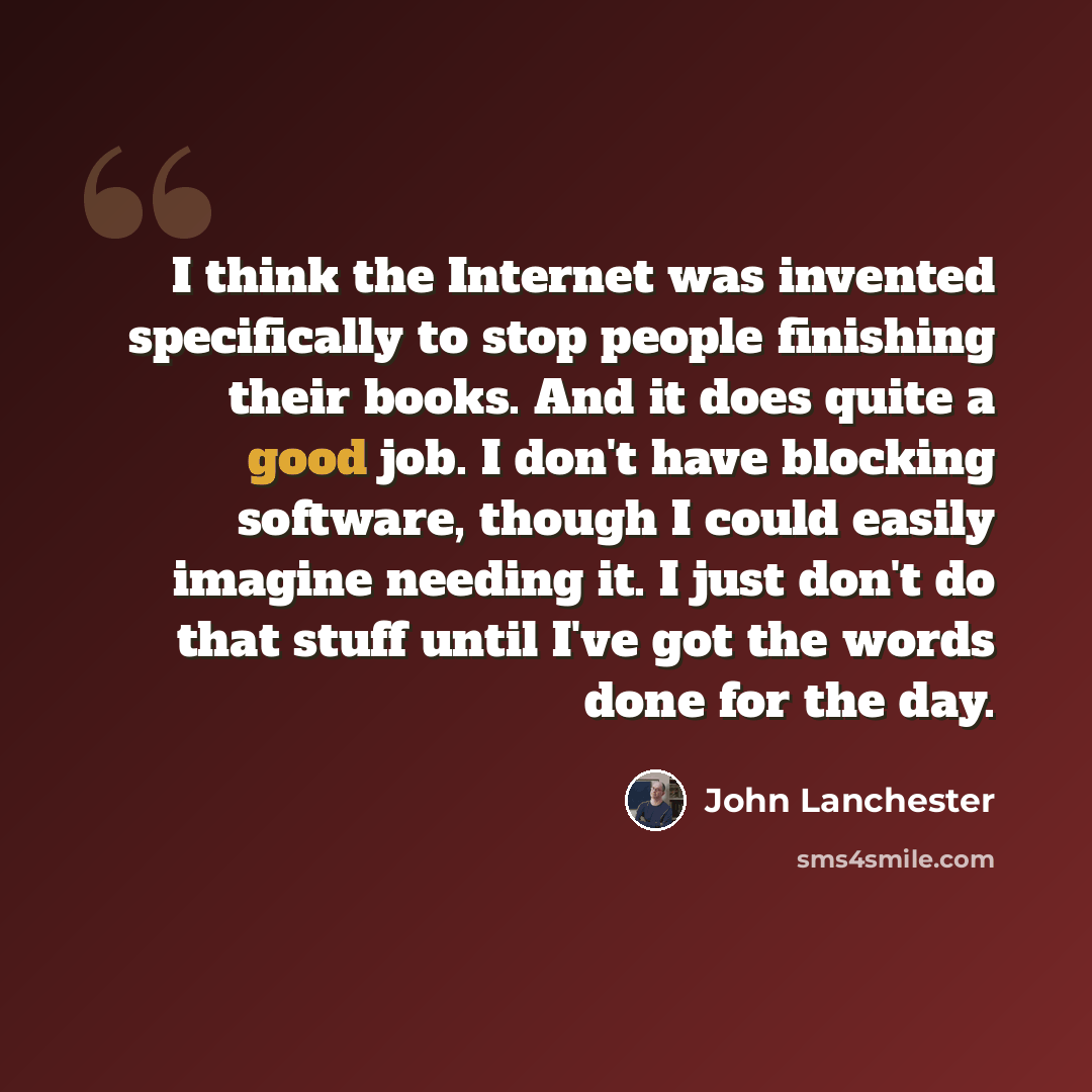 “I think the Internet was invented specifically to stop people finishing their books. And it does quite a good job. I don't have blocking software, though I could easily imagine needing it. I just don't do that stuff until I've got the words done for the day.” quote by John Lanchester