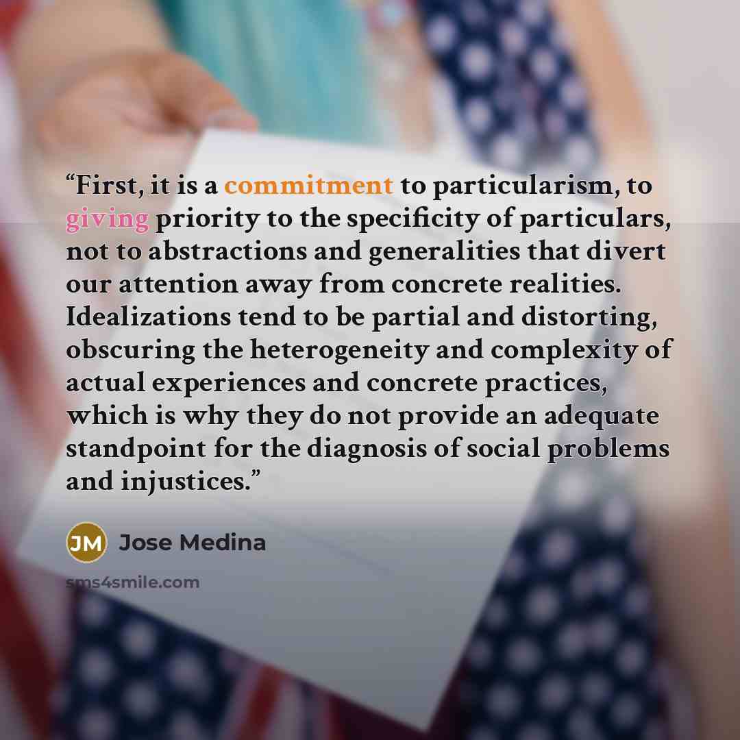 “First, it is a commitment to particularism, to giving priority to the specificity of particulars, not to abstractions and generalities that divert our attention away from concrete realities. Idealizations tend to be partial and distorting, obscuring the heterogeneity and complexity of actual…” quote by José Medina