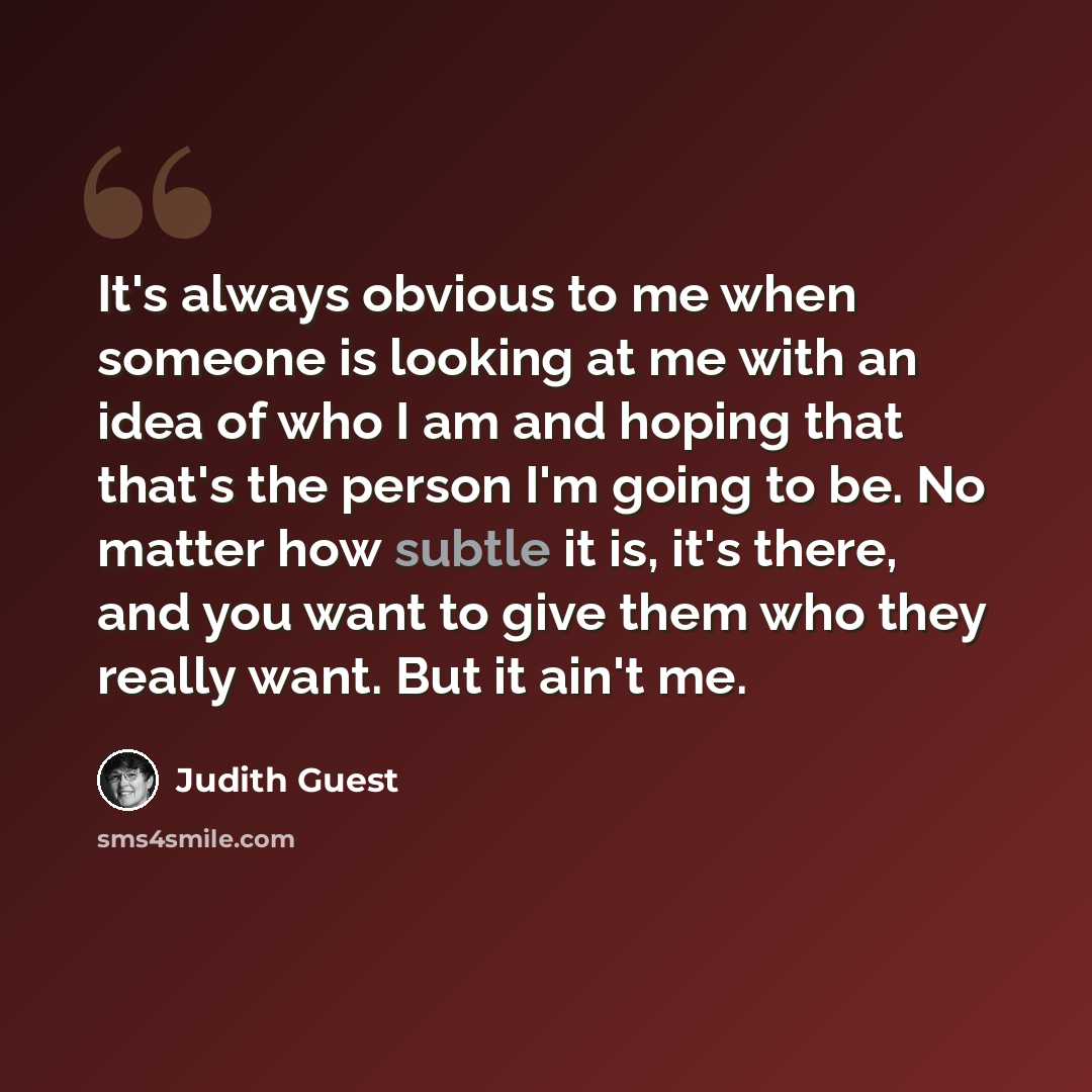 “It's always obvious to me when someone is looking at me with an idea of who I am and hoping that that's the person I'm going to be. No matter how subtle it is, it's there, and you want to give them who they really want. But it ain't me.” quote by Judith Guest