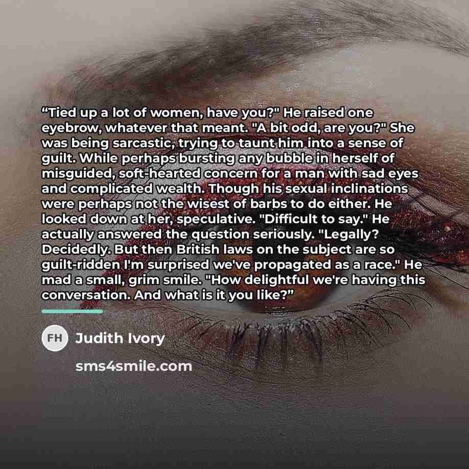 “Tied up a lot of women, have you?" He raised one eyebrow, whatever that meant. "A bit odd, are you?" She was being sarcastic, trying to taunt him into a sense of guilt. While perhaps bursting any bubble in herself of misguided, soft-hearted concern for a man with sad eyes and complicated wealth…” quote by Judith Ivory