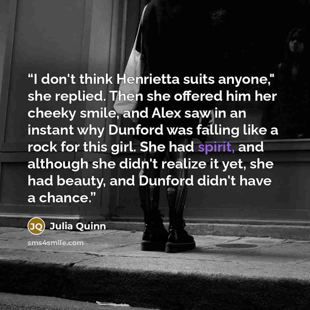 “I don't think Henrietta suits anyone," she replied. Then she offered him her cheeky smile, and Alex saw in an instant why Dunford was falling like a rock for this girl. She had spirit, and although she didn't realize it yet, she had beauty, and Dunford didn't have a chance.” quote by Julia Quinn