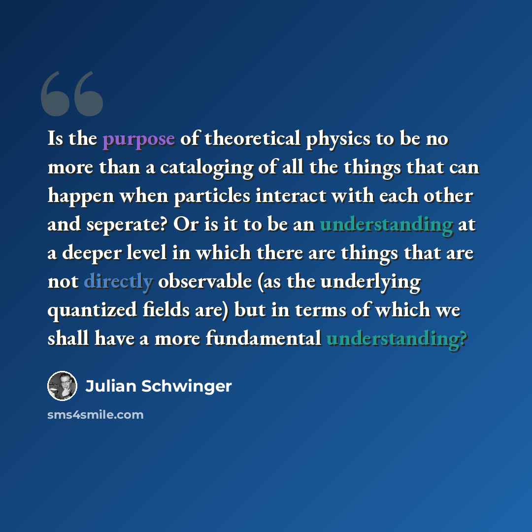 “Is the purpose of theoretical physics to be no more than a cataloging of all the things that can happen when particles interact with each other and seperate? Or is it to be an understanding at a deeper level in which there are things that are not directly observable (as the underlying quantized…” quote by Julian Schwinger