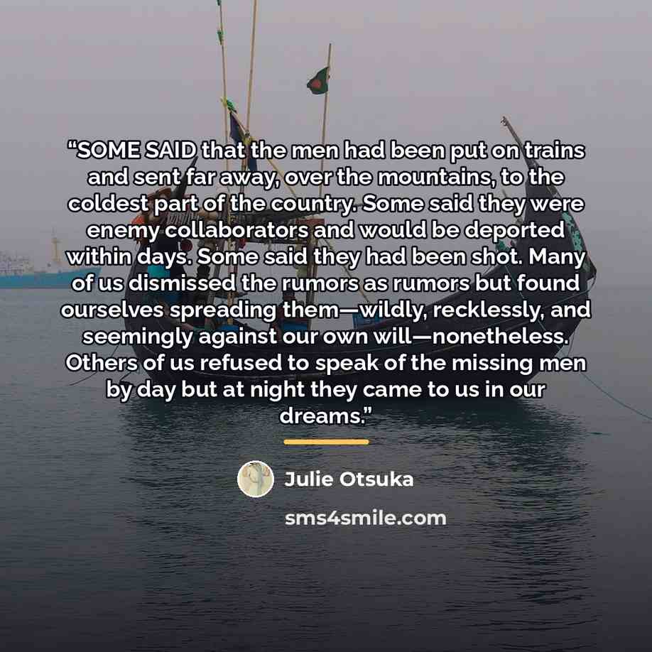 “SOME SAID that the men had been put on trains and sent far away, over the mountains, to the coldest part of the country. Some said they were enemy collaborators and would be deported within days. Some said they had been shot. Many of us dismissed the rumors as rumors but found ourselves spreading…” quote by Julie Otsuka