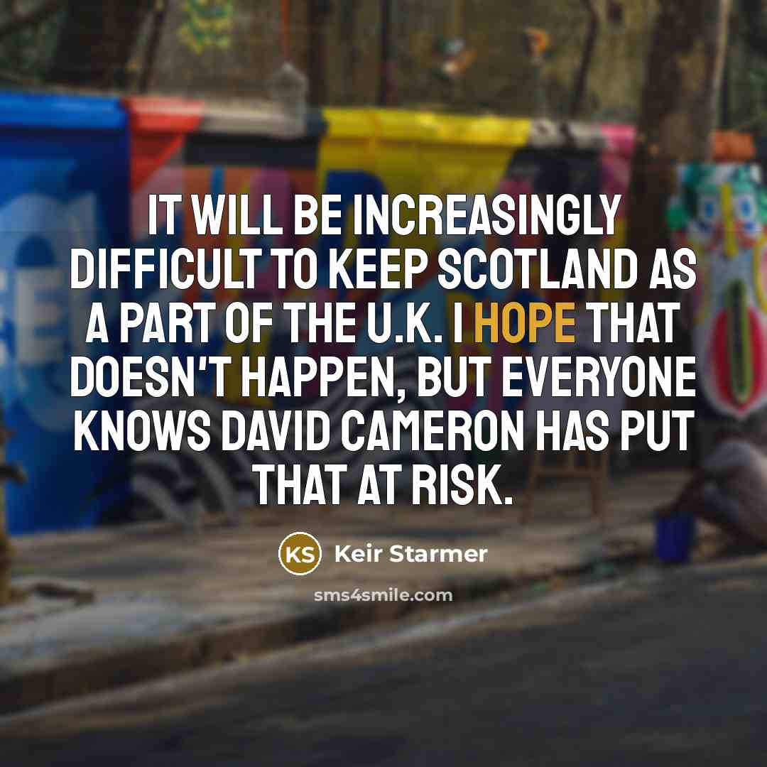 “It will be increasingly difficult to keep Scotland as a part of the U.K. I hope that doesn't happen, but everyone knows David Cameron has put that at risk.” quote by Keir Starmer
