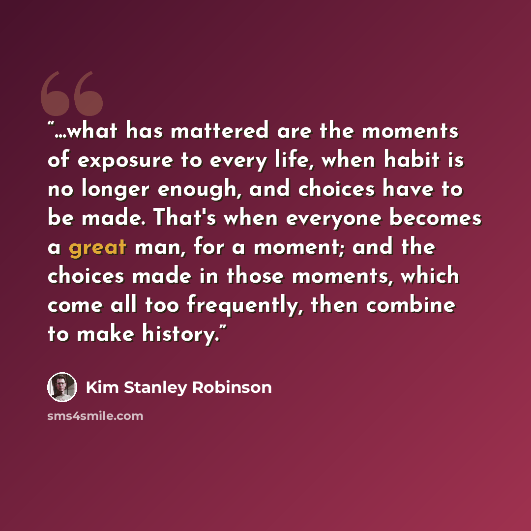 “...what has mattered are the moments of exposure to every life, when habit is no longer enough, and choices have to be made. That's when everyone becomes a great man, for a moment; and the choices made in those moments, which come all too frequently, then combine to make history.” quote by Kim Stanley Robinson