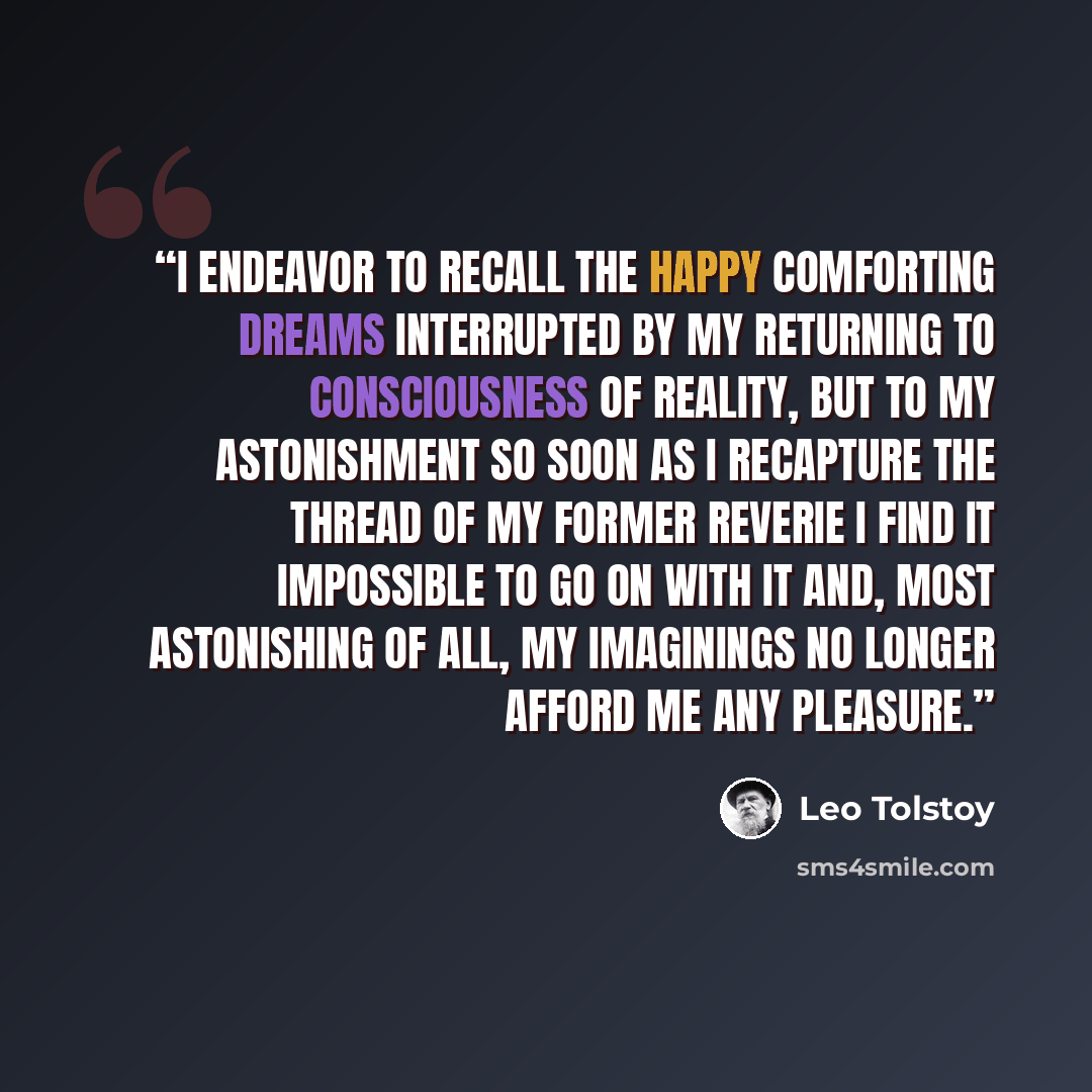 “I endeavor to recall the happy comforting dreams interrupted by my returning to consciousness of reality, but to my astonishment so soon as I recapture the thread of my former reverie I find it impossible to go on with it and, most astonishing of all, my imaginings no longer afford me any pleasure.” quote by Leo Tolstoy