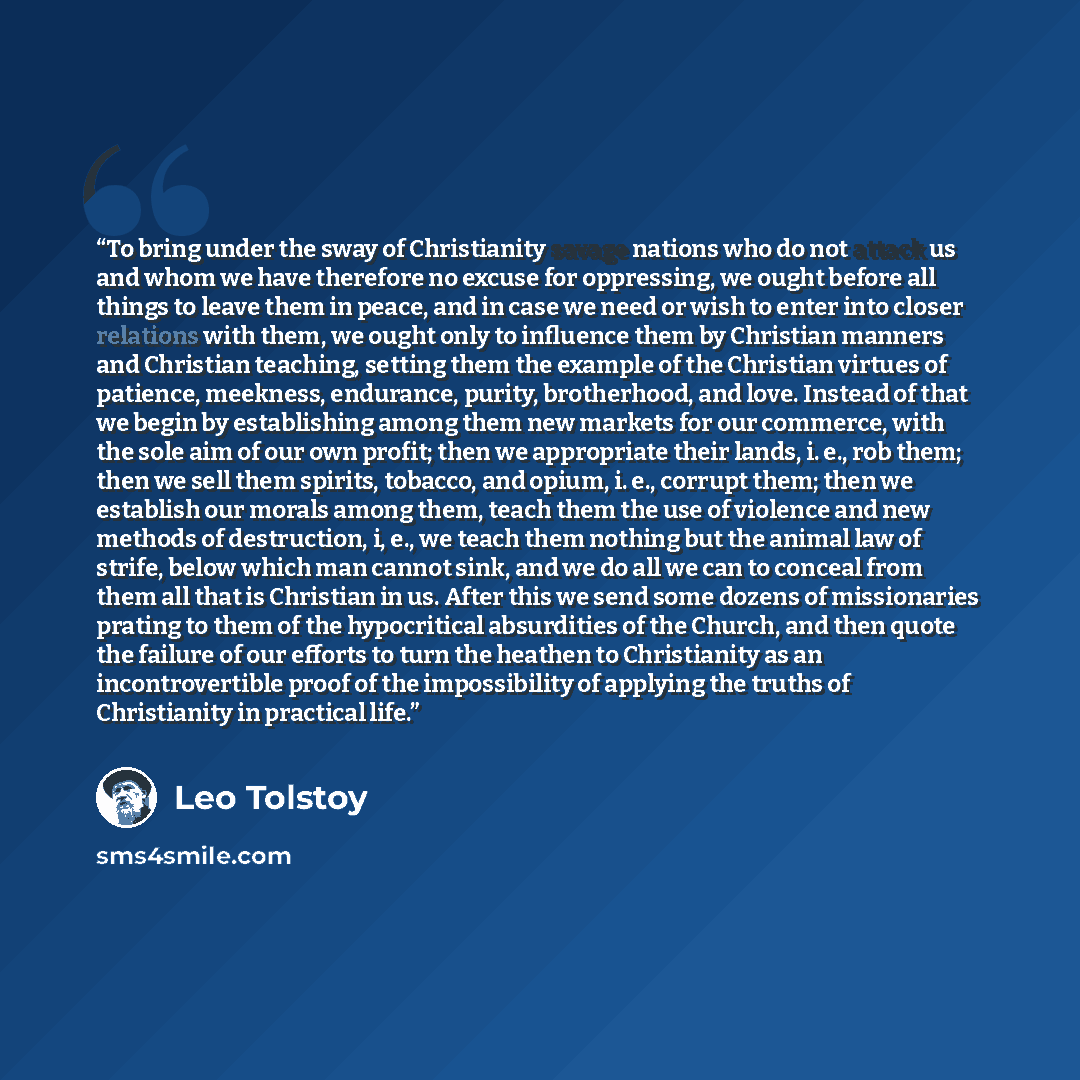 “To bring under the sway of Christianity savage nations who do not attack us and whom we have therefore no excuse for oppressing, we ought before all things to leave them in peace, and in case we need or wish to enter into closer relations with them, we ought only to influence them by Christian…” quote by Leo Tolstoy