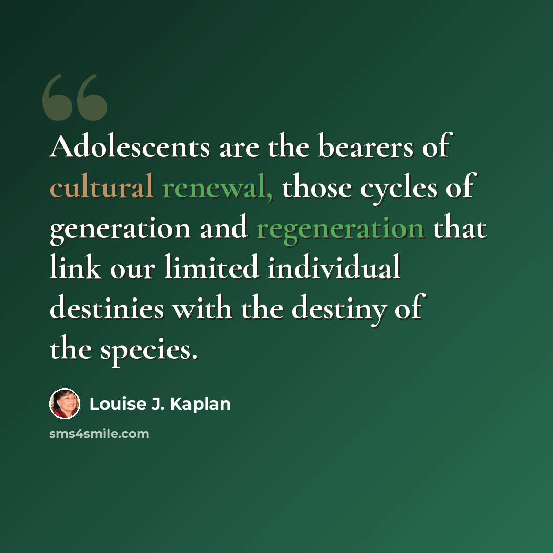 “Adolescents are the bearers of cultural renewal, those cycles of generation and regeneration that link our limited individual destinies with the destiny of the species.” quote by Louise J. Kaplan