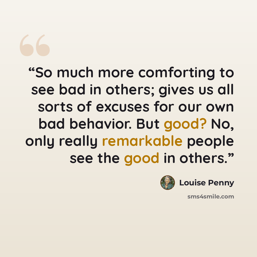 “So much more comforting to see bad in others; gives us all sorts of excuses for our own bad behavior. But good? No, only really remarkable people see the good in others.” quote by Louise Penny