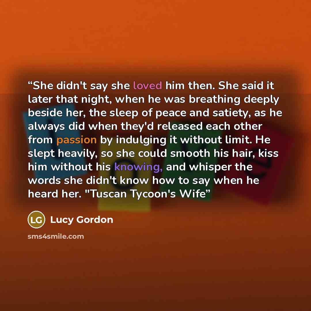 “She didn't say she loved him then. She said it later that night, when he was breathing deeply beside her, the sleep of peace and satiety, as he always did when they'd released each other from passion by indulging it without limit. He slept heavily, so she could smooth his hair, kiss him without…” quote by Lucy Gordon