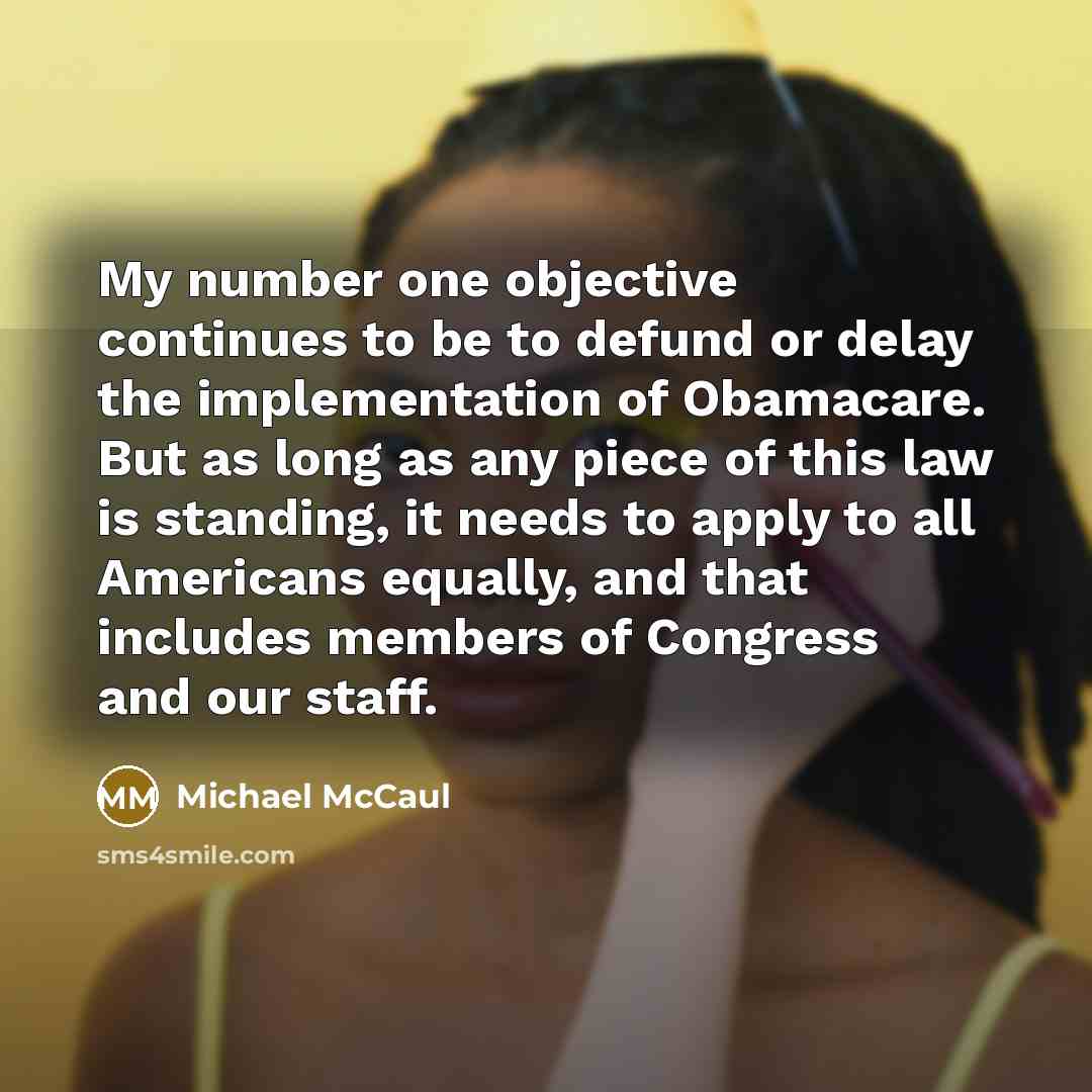 “My number one objective continues to be to defund or delay the implementation of Obamacare. But as long as any piece of this law is standing, it needs to apply to all Americans equally, and that includes members of Congress and our staff.” quote by Michael McCaul