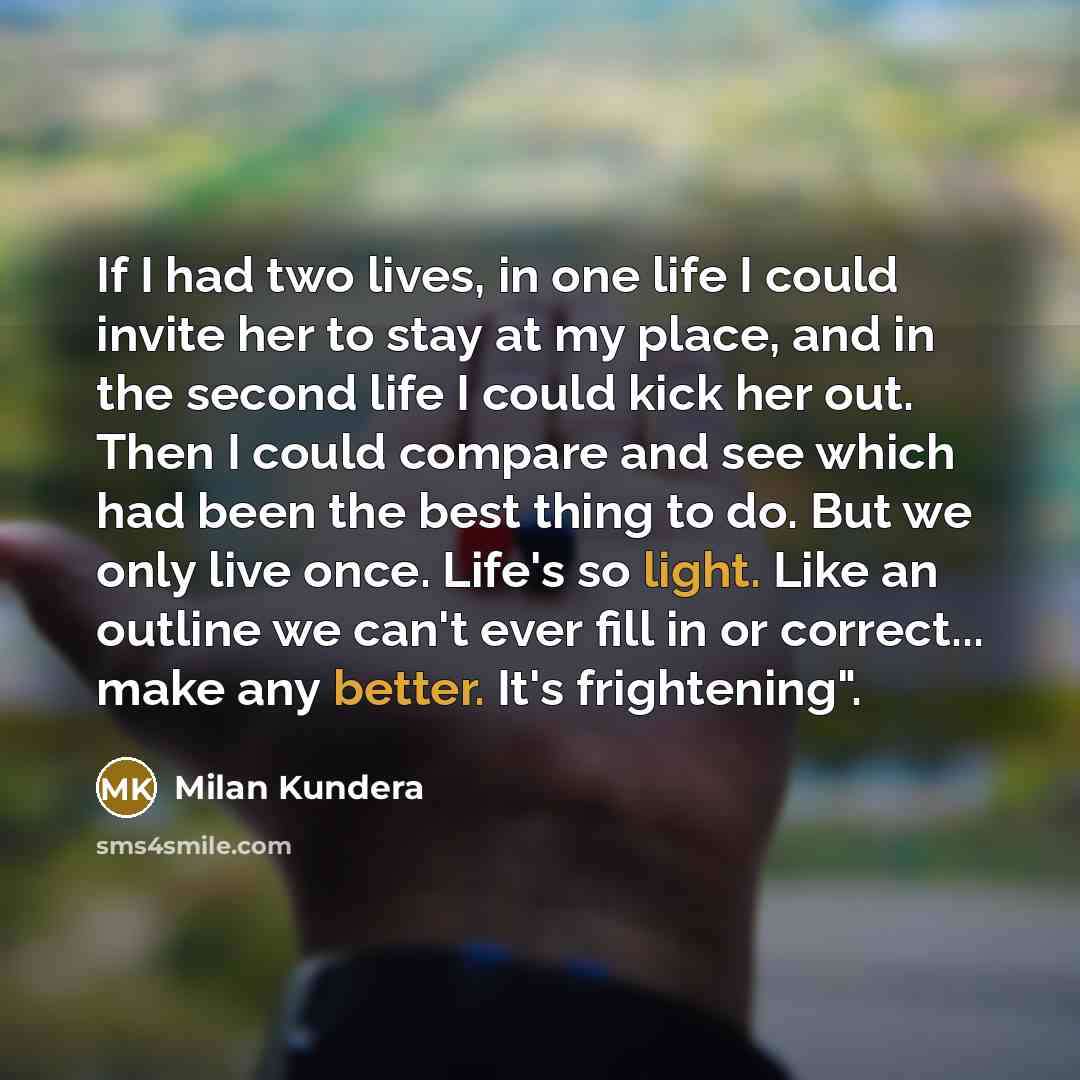 “If I had two lives, in one life I could invite her to stay at my place, and in the second life I could kick her out. Then I could compare and see which had been the best thing to do. But we only live once. Life's so light. Like an outline we can't ever fill in or correct... make any better. It's…” quote by Milan Kundera