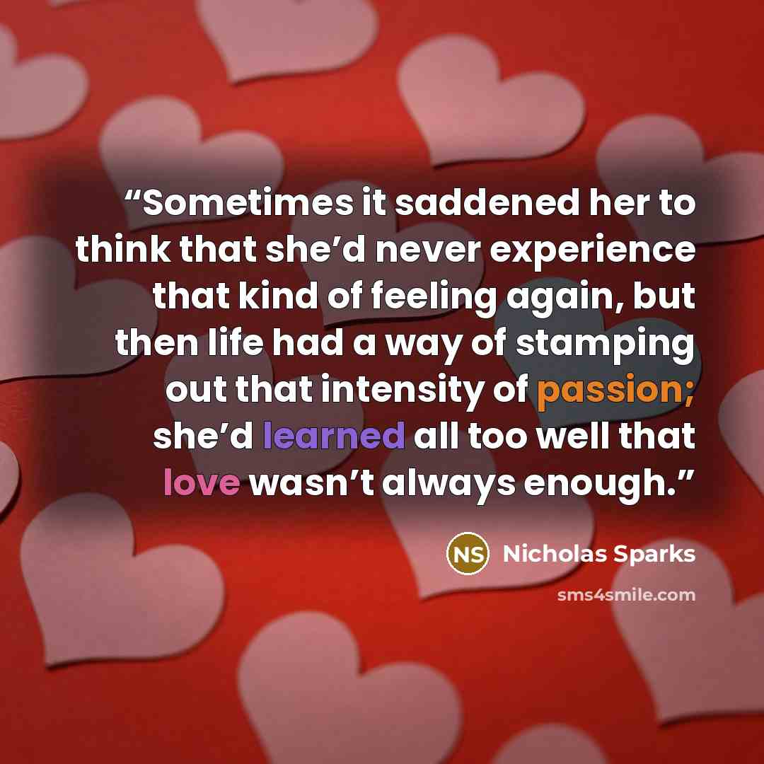“Sometimes it saddened her to think that she’d never experience that kind of feeling again, but then life had a way of stamping out that intensity of passion; she’d learned all too well that love wasn’t always enough.” quote by Nicholas Sparks
