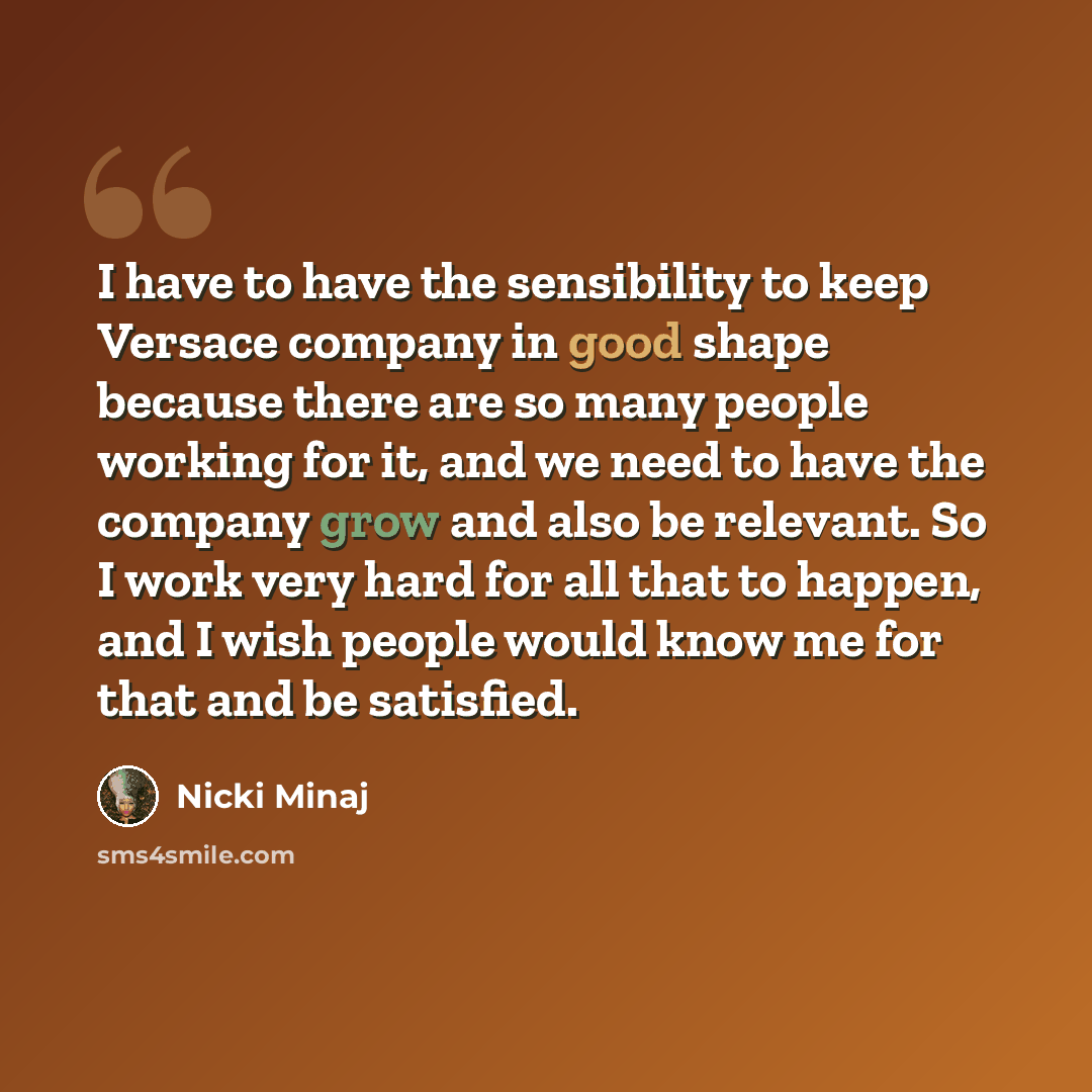 “I have to have the sensibility to keep Versace company in good shape because there are so many people working for it, and we need to have the company grow and also be relevant. So I work very hard for all that to happen, and I wish people would know me for that and be satisfied.” quote by Nicki Minaj