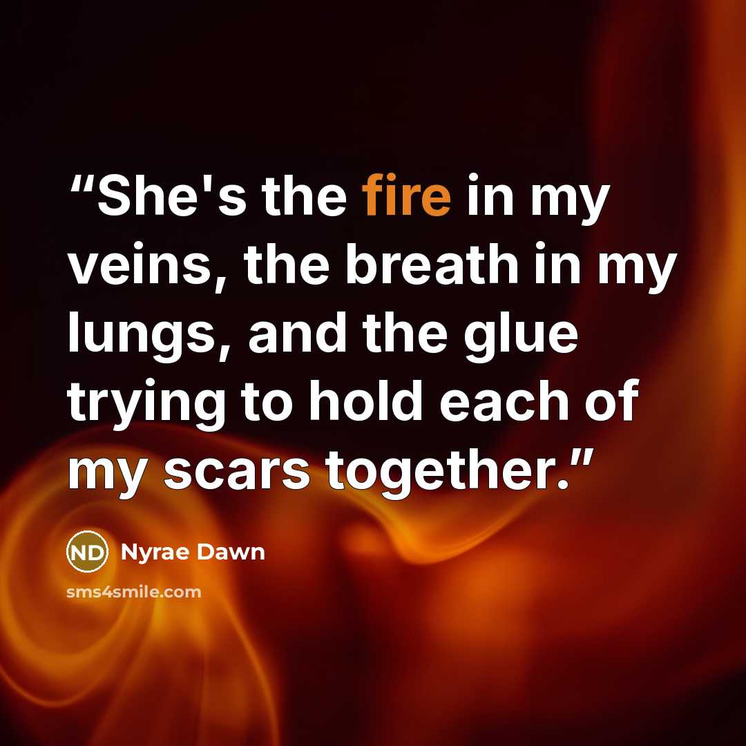 “She's the fire in my veins, the breath in my lungs, and the glue trying to hold each of my scars together.” quote by Nyrae Dawn