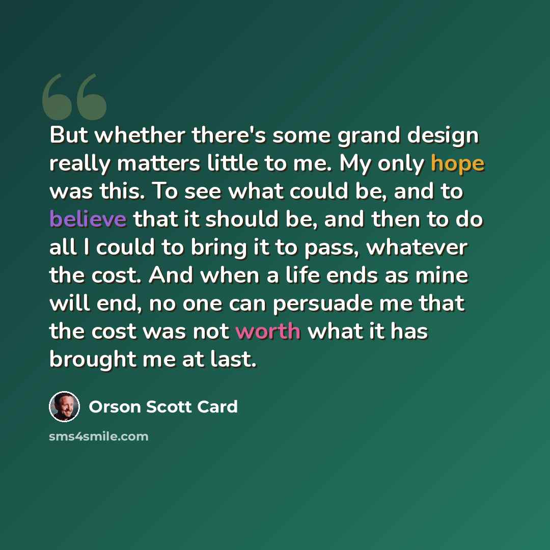 “But whether there's some grand design really matters little to me. My only hope was this. To see what could be, and to believe that it should be, and then to do all I could to bring it to pass, whatever the cost. And when a life ends as mine will end, no one can persuade me that the cost was not…” quote by Orson Scott Card