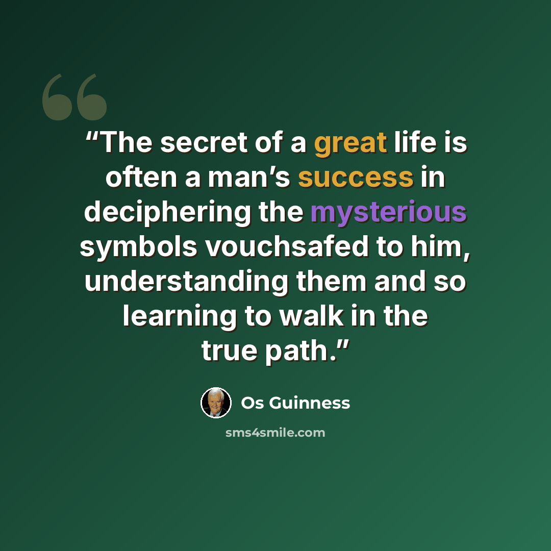 “The secret of a great life is often a man’s success in deciphering the mysterious symbols vouchsafed to him, understanding them and so learning to walk in the true path.” quote by Os Guinness