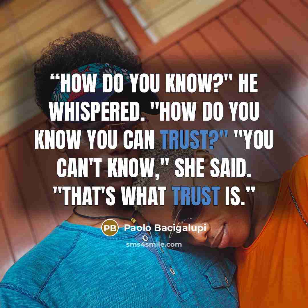 “How do you know?" He whispered. "How do you know you can trust?" "You can't know," she said. "That's what trust is.” quote by Paolo Bacigalupi