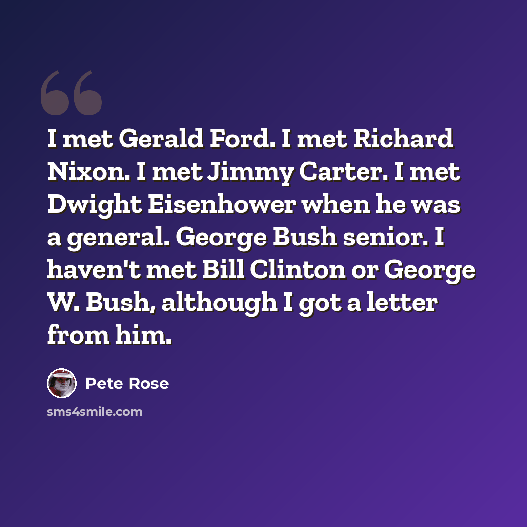 “I met Gerald Ford. I met Richard Nixon. I met Jimmy Carter. I met Dwight Eisenhower when he was a general. George Bush senior. I haven't met Bill Clinton or George W. Bush, although I got a letter from him.” quote by Pete Rose