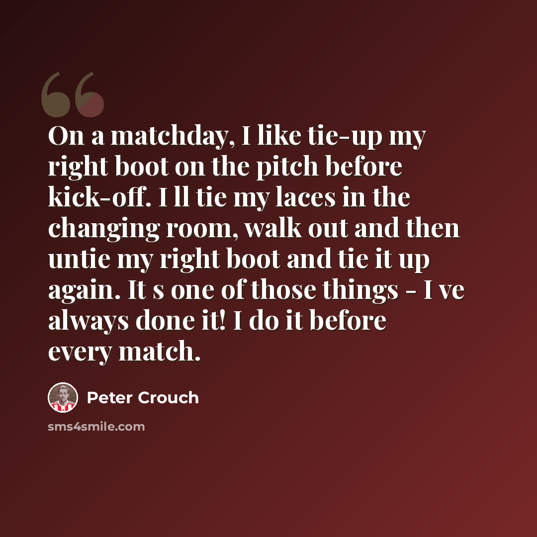 “On a matchday, I like tie-up my right boot on the pitch before kick-off. I ll tie my laces in the changing room, walk out and then untie my right boot and tie it up again. It s one of those things - I ve always done it! I do it before every match.” quote by Peter Crouch