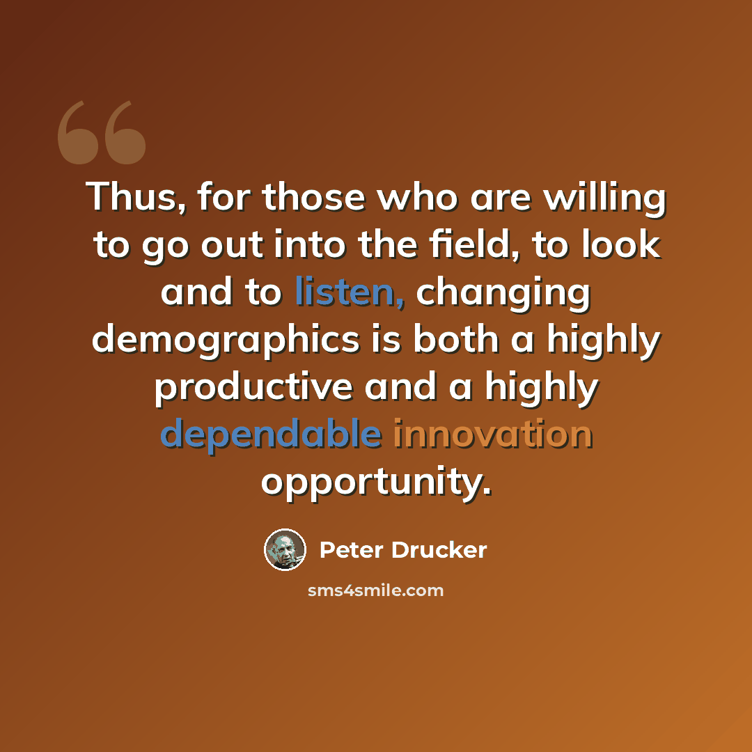 “Thus, for those who are willing to go out into the field, to look and to listen, changing demographics is both a highly productive and a highly dependable innovation opportunity.” quote by Peter Drucker