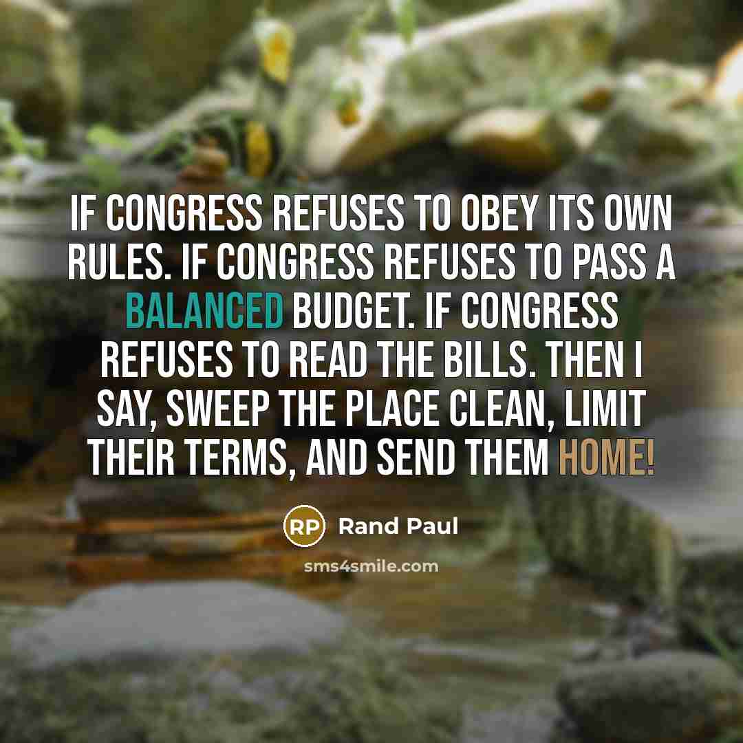 “If congress refuses to obey its own rules. If congress refuses to pass a balanced budget. If congress refuses to read the Bills. Then I say, sweep the place clean, limit their terms, and send them HOME!” quote by Rand Paul