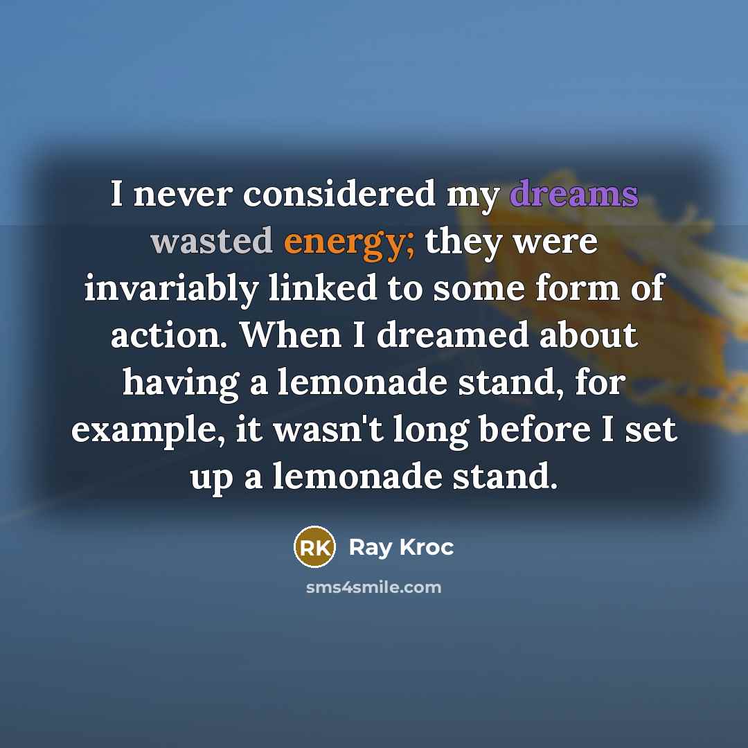 “I never considered my dreams wasted energy; they were invariably linked to some form of action. When I dreamed about having a lemonade stand, for example, it wasn't long before I set up a lemonade stand.” quote by Ray Kroc