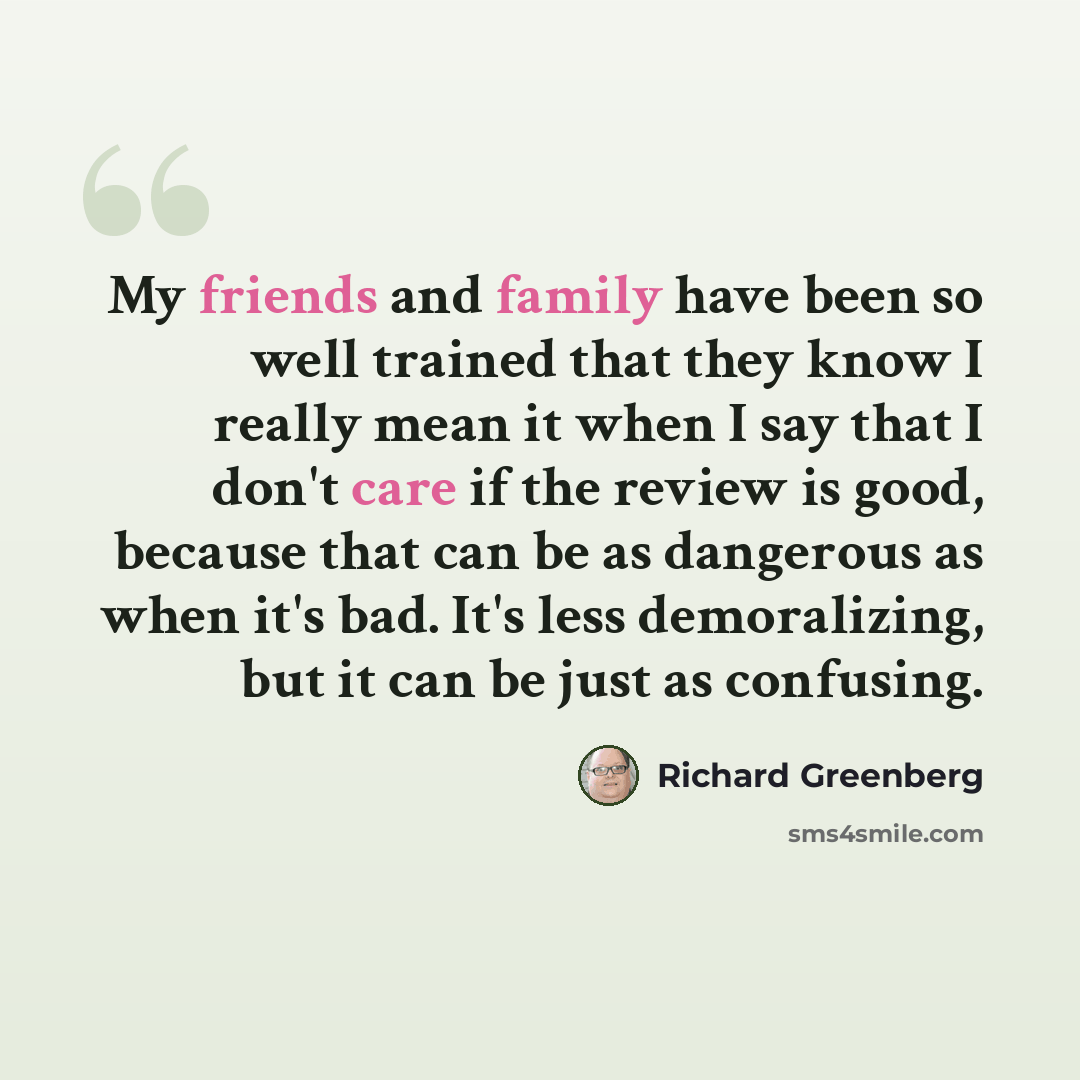 “My friends and family have been so well trained that they know I really mean it when I say that I don't care if the review is good, because that can be as dangerous as when it's bad. It's less demoralizing, but it can be just as confusing.” quote by Richard Greenberg
