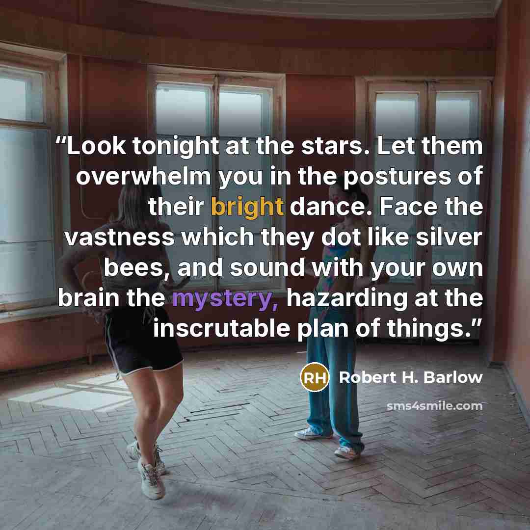 “Look tonight at the stars. Let them overwhelm you in the postures of their bright dance. Face the vastness which they dot like silver bees, and sound with your own brain the mystery, hazarding at the inscrutable plan of things.” quote by Robert H. Barlow