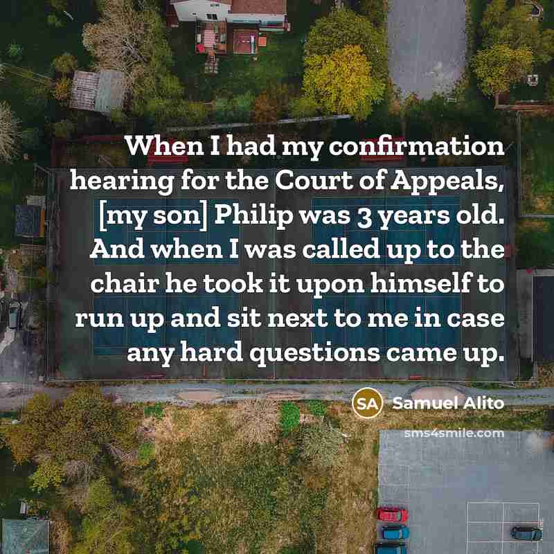 “When I had my confirmation hearing for the Court of Appeals, [my son] Philip was 3 years old. And when I was called up to the chair he took it upon himself to run up and sit next to me in case any hard questions came up.” quote by Samuel Alito