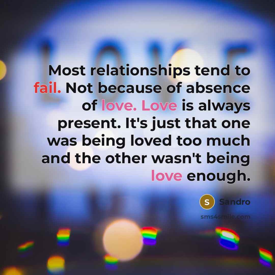 “Most relationships tend to fail. Not because of absence of love. Love is always present. It's just that one was being loved too much and the other wasn't being love enough.” quote by Sandro