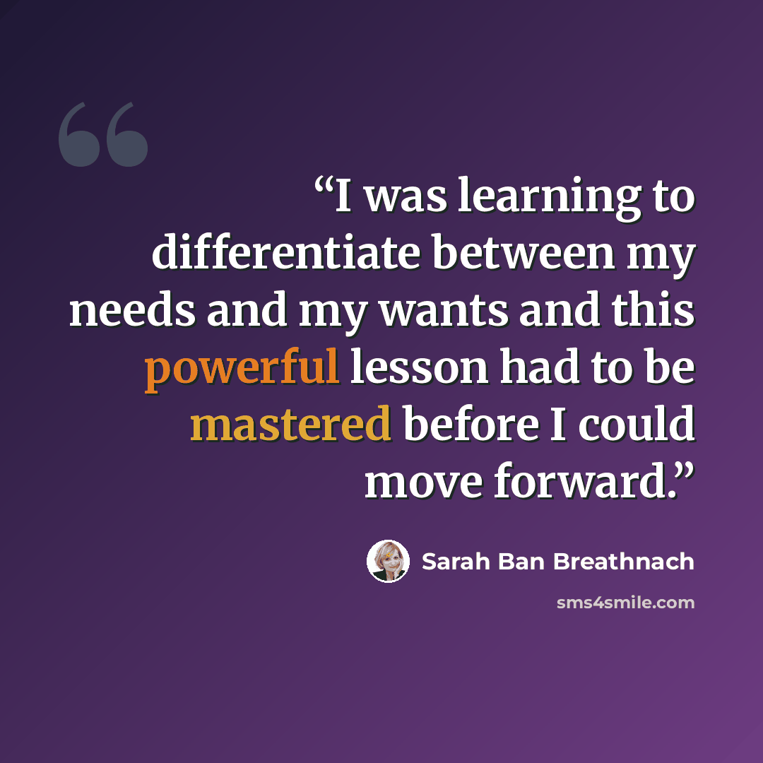 “I was learning to differentiate between my needs and my wants and this powerful lesson had to be mastered before I could move forward.” quote by Sarah Ban Breathnach