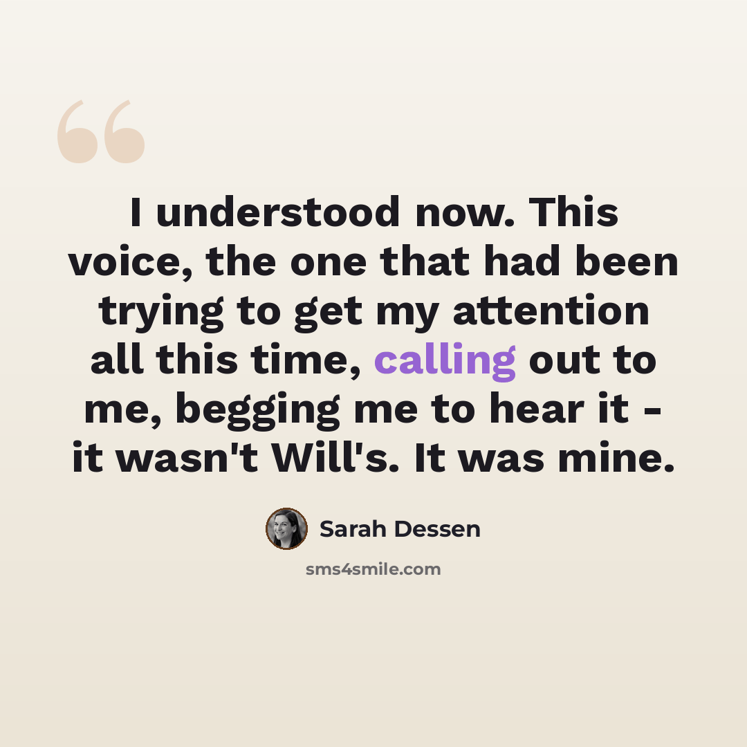 “I understood now. This voice, the one that had been trying to get my attention all this time, calling out to me, begging me to hear it - it wasn't Will's. It was mine.” quote by Sarah Dessen