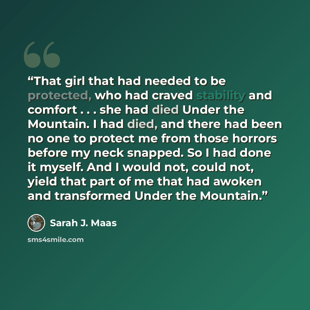 “That girl that had needed to be protected, who had craved stability and comfort . . . she had died Under the Mountain. I had died, and there had been no one to protect me from those horrors before my neck snapped. So I had done it myself. And I would not, could not, yield that part of me that had…” quote by Sarah J. Maas