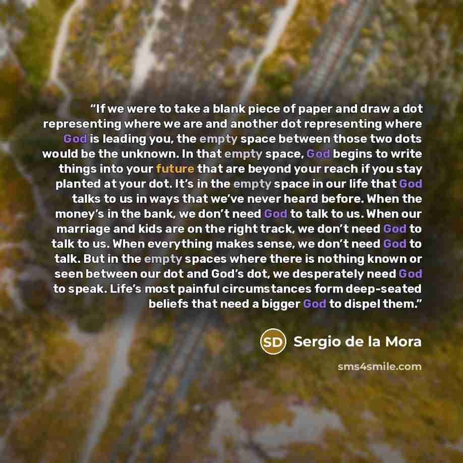 “If we were to take a blank piece of paper and draw a dot representing where we are and another dot representing where God is leading you, the empty space between those two dots would be the unknown. In that empty space, God begins to write things into your future that are beyond your reach if you…” quote by Sergio de la Mora