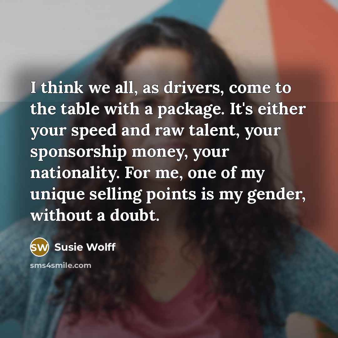 “I think we all, as drivers, come to the table with a package. It's either your speed and raw talent, your sponsorship money, your nationality. For me, one of my unique selling points is my gender, without a doubt.” quote by Susie Wolff