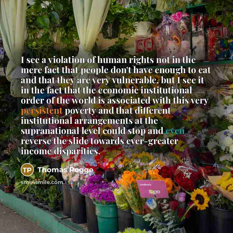 “I see a violation of human rights not in the mere fact that people don't have enough to eat and that they are very vulnerable, but I see it in the fact that the economic institutional order of the world is associated with this very persistent poverty and that different institutional arrangements…” quote by Thomas Pogge