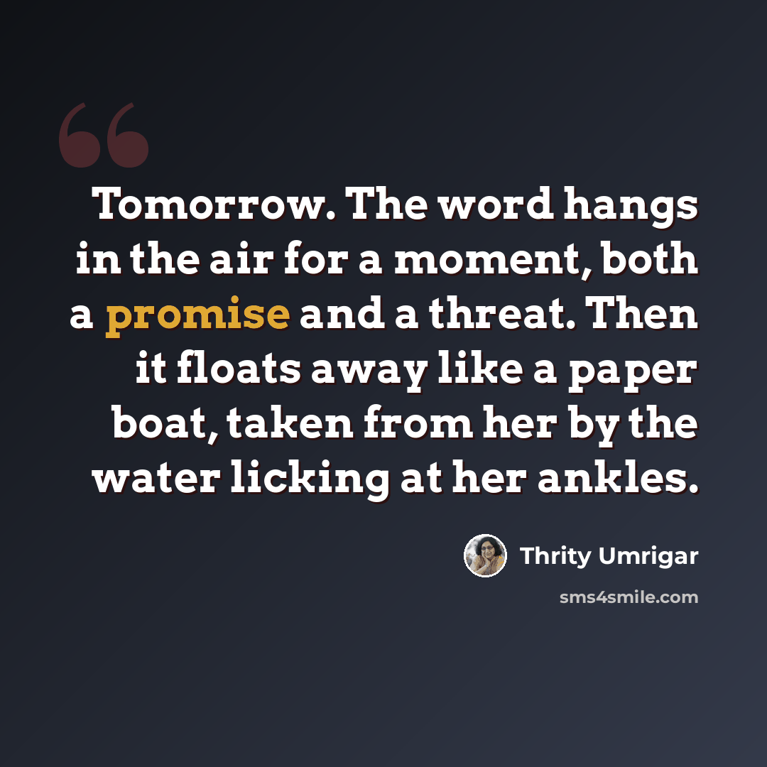 “Tomorrow. The word hangs in the air for a moment, both a promise and a threat. Then it floats away like a paper boat, taken from her by the water licking at her ankles.” quote by Thrity Umrigar